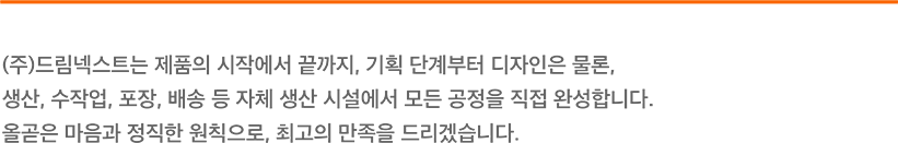 (주)드림넥스트는 제품의 시작에서 끝까지, 기획 단계부터 디자인은 물론, 생산, 수작업, 포장, 배송 등 자체 생산 시설에서 모든 공정을 직접 완성합니다. 올곧은 마음과 정직한 원칙으로, 최고의 만족을 드리겠습니다. 